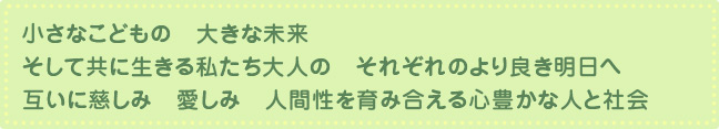 小さなこどもの 大きな未来　そして共に生きる私たち大人の それぞれのより良き明日へ　互いに慈しみ 愛しみ 人間性を育み合える心豊かな人と社会